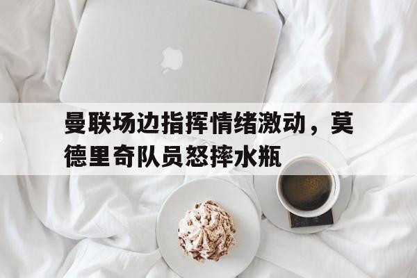 曼联场边指挥情绪激动，莫德里奇队员怒摔水瓶